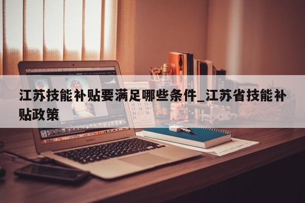 江苏技能补贴要满足哪些条件_江苏省技能补贴政策