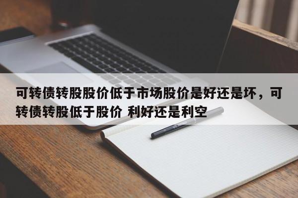可转债转股股价低于市场股价是好还是坏，可转债转股低于股价 利好还是利空