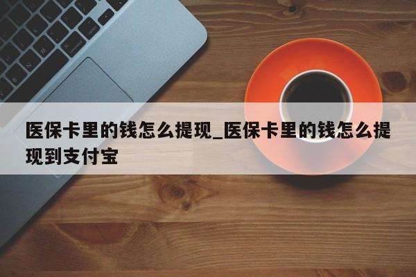 医保卡里的钱怎么提现_医保卡里的钱怎么提现到支付宝