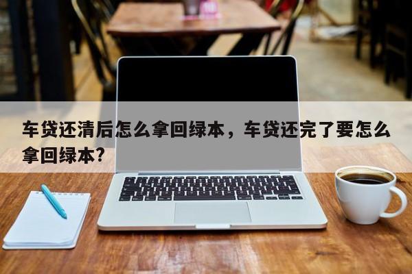 车贷还清后怎么拿回绿本，车贷还完了要怎么拿回绿本?