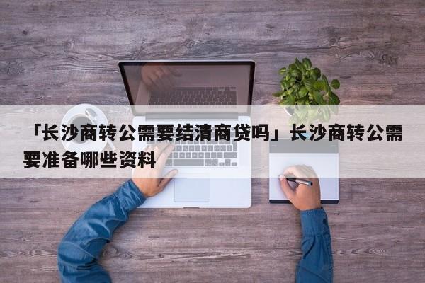 「长沙商转公需要结清商贷吗」长沙商转公需要准备哪些资料