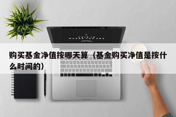 购买基金净值按哪天算（基金购买净值是按什么时间的）
