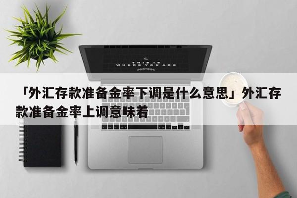「外汇存款准备金率下调是什么意思」外汇存款准备金率上调意味着