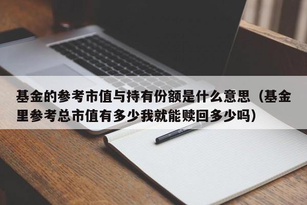 基金的参考市值与持有份额是什么意思（基金里参考总市值有多少我就能赎回多少吗）