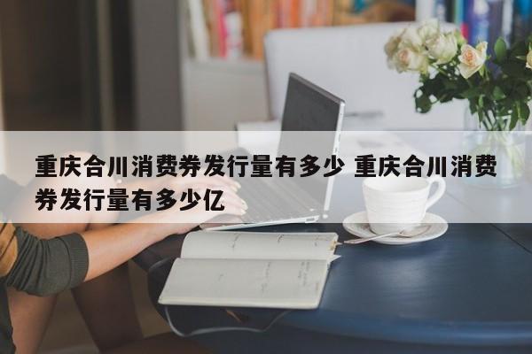 重庆合川消费券发行量有多少 重庆合川消费券发行量有多少亿