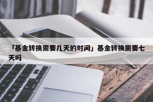 「基金转换需要几天的时间」基金转换需要七天吗