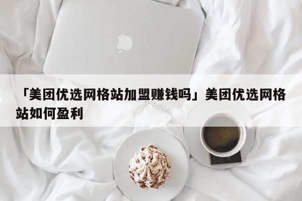 「美团优选网格站加盟赚钱吗」美团优选网格站如何盈利
