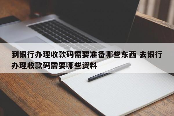 到银行办理收款码需要准备哪些东西 去银行办理收款码需要哪些资料