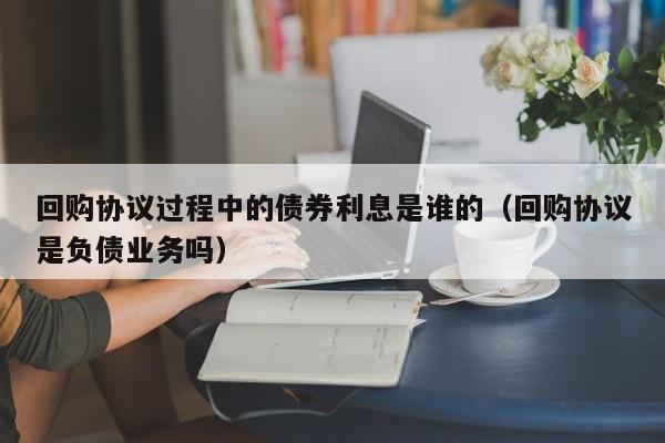 回购协议过程中的债券利息是谁的（回购协议是负债业务吗）