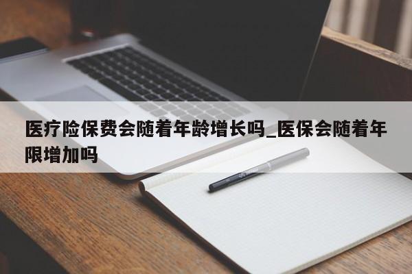 医疗险保费会随着年龄增长吗_医保会随着年限增加吗