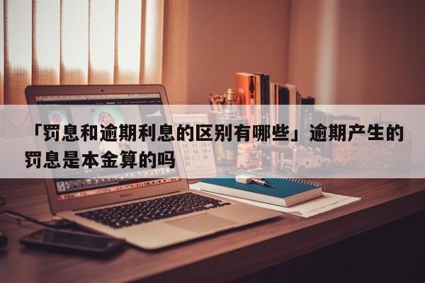 「罚息和逾期利息的区别有哪些」逾期产生的罚息是本金算的吗