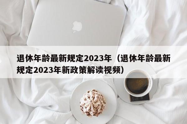 退休年龄最新规定2023年（退休年龄最新规定2023年新政策解读视频）