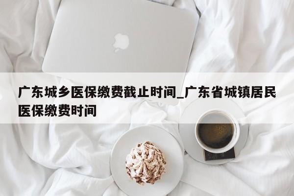 广东城乡医保缴费截止时间_广东省城镇居民医保缴费时间