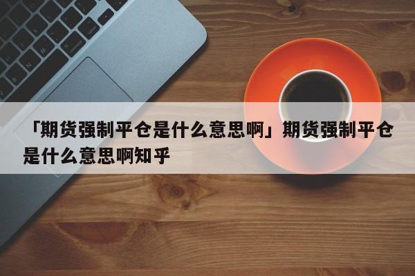 「期货强制平仓是什么意思啊」期货强制平仓是什么意思啊知乎