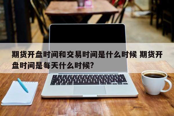 期货开盘时间和交易时间是什么时候 期货开盘时间是每天什么时候?