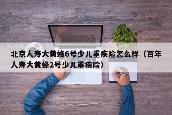 北京人寿大黄蜂6号少儿重疾险怎么样（百年人寿大黄蜂2号少儿重疾险）
