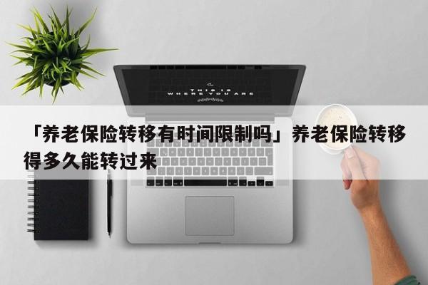「养老保险转移有时间限制吗」养老保险转移得多久能转过来