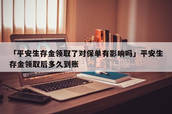 「平安生存金领取了对保单有影响吗」平安生存金领取后多久到账