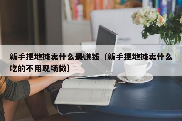 新手摆地摊卖什么最赚钱（新手摆地摊卖什么吃的不用现场做）