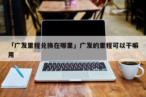 「广发里程兑换在哪里」广发的里程可以干嘛用
