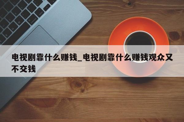 电视剧靠什么赚钱_电视剧靠什么赚钱观众又不交钱