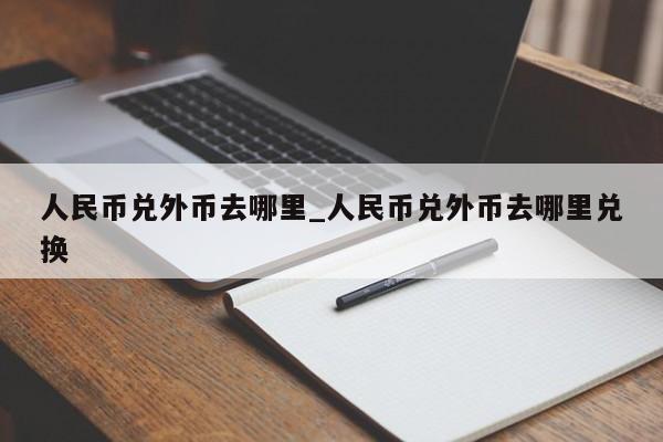 人民币兑外币去哪里_人民币兑外币去哪里兑换