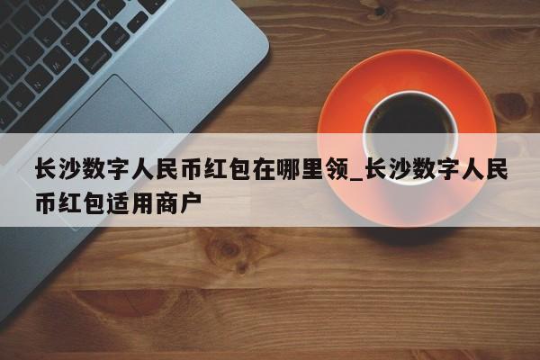 长沙数字人民币红包在哪里领_长沙数字人民币红包适用商户