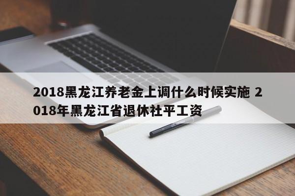 2018黑龙江养老金上调什么时候实施 2018年黑龙江省退休社平工资