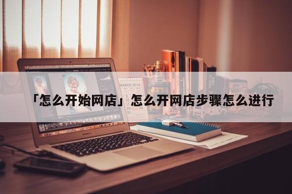 「怎么开始网店」怎么开网店步骤怎么进行