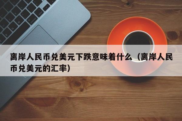 离岸人民币兑美元下跌意味着什么（离岸人民币兑美元的汇率）