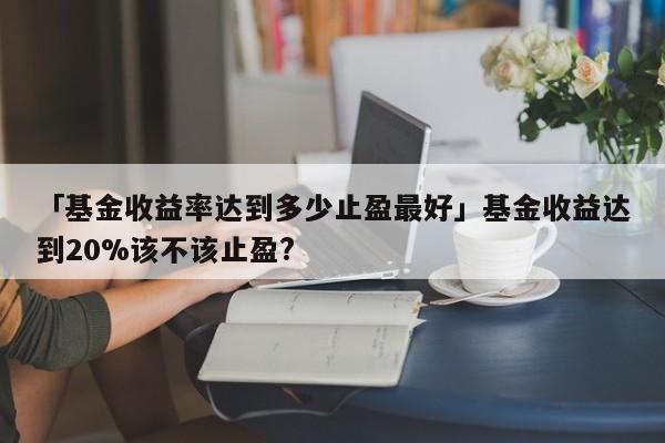 「基金收益率达到多少止盈最好」基金收益达到20%该不该止盈?
