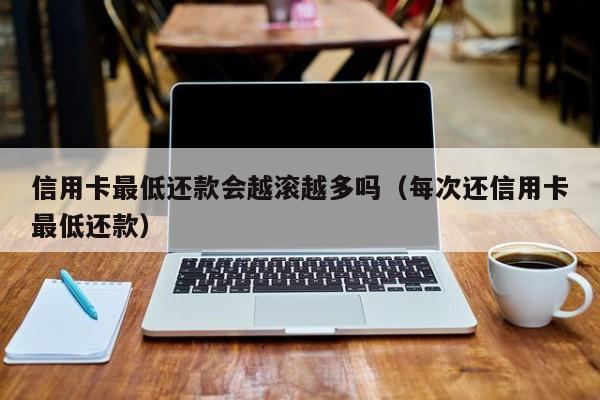 信用卡最低还款会越滚越多吗（每次还信用卡最低还款）