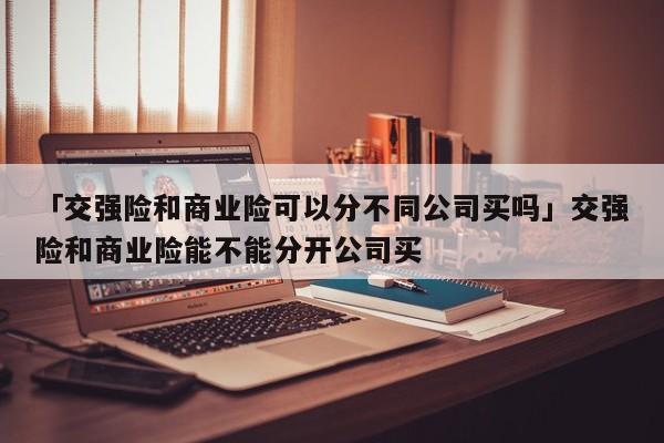「交强险和商业险可以分不同公司买吗」交强险和商业险能不能分开公司买