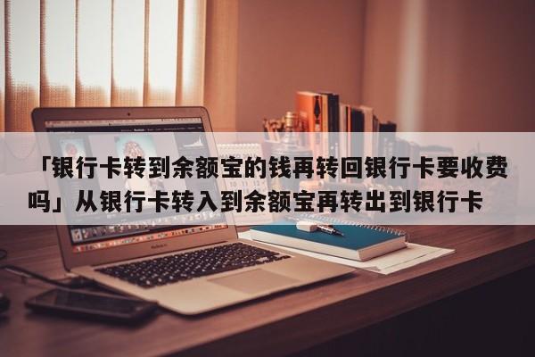 「银行卡转到余额宝的钱再转回银行卡要收费吗」从银行卡转入到余额宝再转出到银行卡