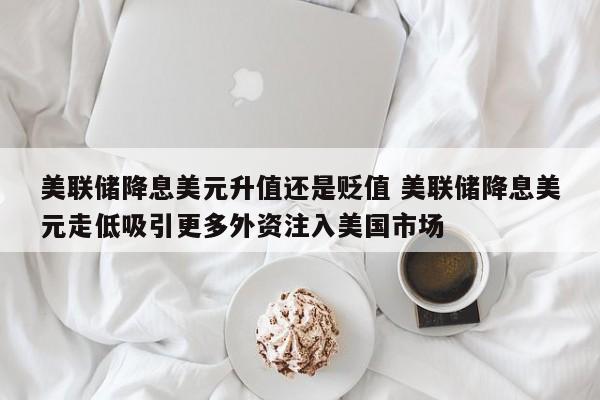 美联储降息美元升值还是贬值 美联储降息美元走低吸引更多外资注入美国市场