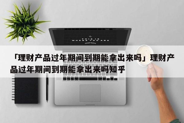 「理财产品过年期间到期能拿出来吗」理财产品过年期间到期能拿出来吗知乎