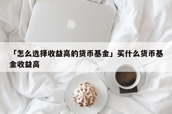 「怎么选择收益高的货币基金」买什么货币基金收益高