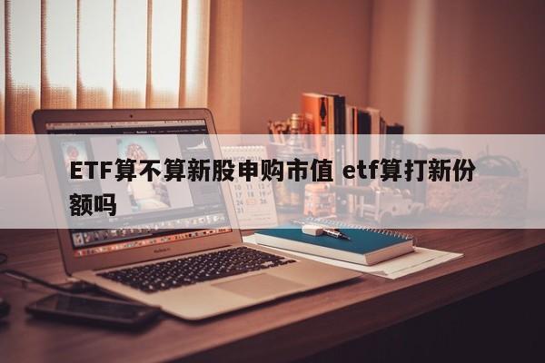 ETF算不算新股申购市值 etf算打新份额吗