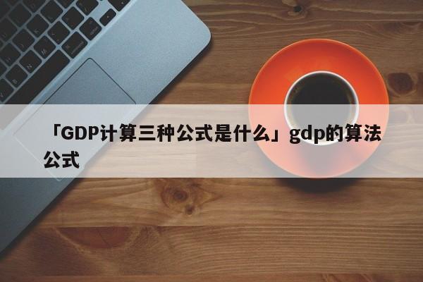 「GDP计算三种公式是什么」gdp的算法公式