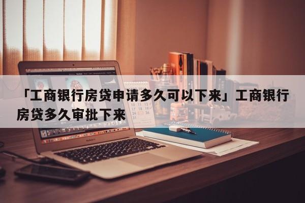 「工商银行房贷申请多久可以下来」工商银行房贷多久审批下来