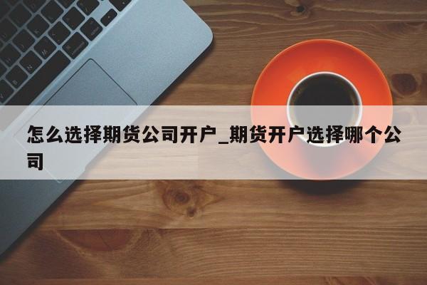 怎么选择期货公司开户_期货开户选择哪个公司