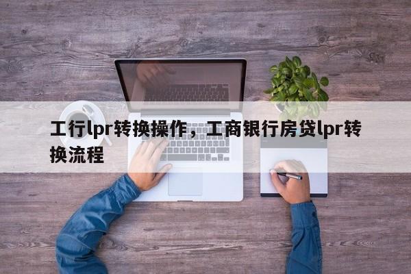 工行lpr转换操作，工商银行房贷lpr转换流程