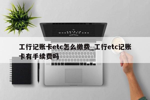工行记账卡etc怎么缴费_工行etc记账卡有手续费吗