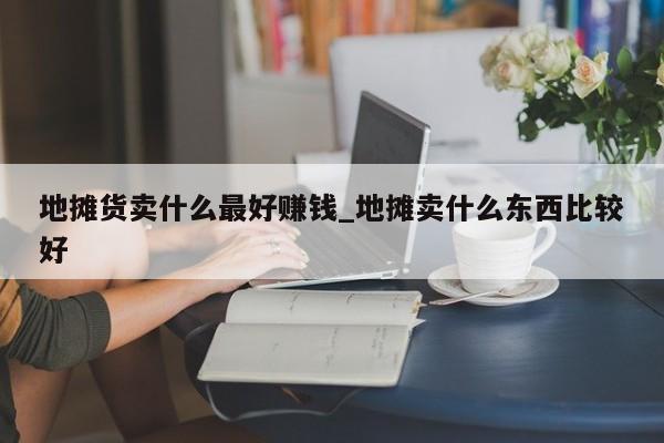 地摊货卖什么最好赚钱_地摊卖什么东西比较好