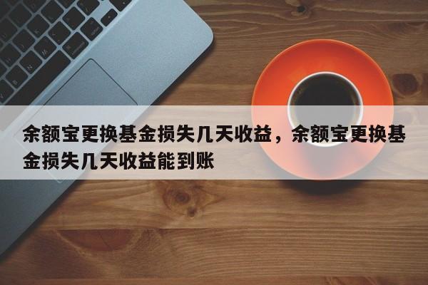 余额宝更换基金损失几天收益，余额宝更换基金损失几天收益能到账