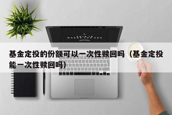 基金定投的份额可以一次性赎回吗（基金定投能一次性赎回吗）