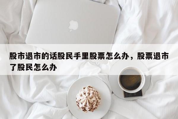 股市退市的话股民手里股票怎么办，股票退市了股民怎么办