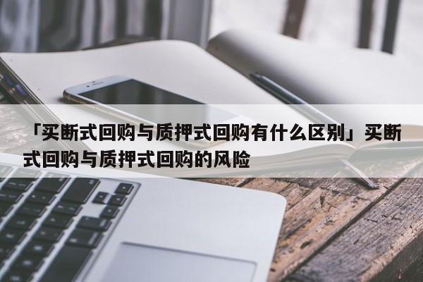 「买断式回购与质押式回购有什么区别」买断式回购与质押式回购的风险