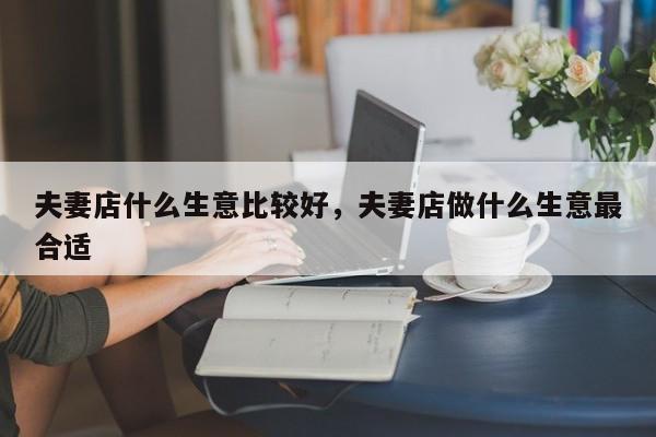 夫妻店什么生意比较好，夫妻店做什么生意最合适