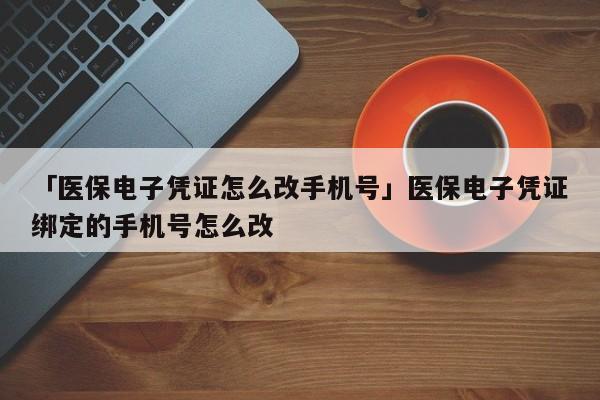 「医保电子凭证怎么改手机号」医保电子凭证绑定的手机号怎么改